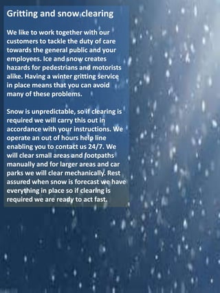 Gritting and snow clearing
We like to work together with our
customers to tackle the duty of care
towards the general public and your
employees. Ice and snow creates
hazards for pedestrians and motorists
alike. Having a winter gritting service
in place means that you can avoid
many of these problems.
Snow is unpredictable, so if clearing is
required we will carry this out in
accordance with your instructions. We
operate an out of hours help line
enabling you to contact us 24/7. We
will clear small areas and footpaths
manually and for larger areas and car
parks we will clear mechanically. Rest
assured when snow is forecast we have
everything in place so if clearing is
required we are ready to act fast.
 