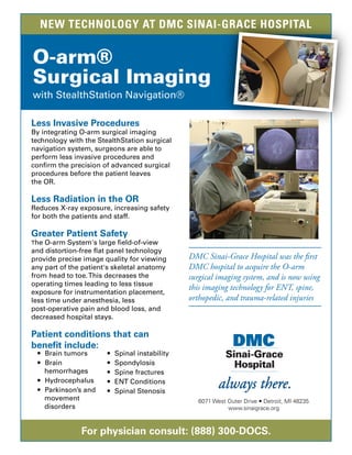 For physician consult: (888) 300-DOCS.
Less Invasive Procedures
By integrating O-arm surgical imaging
technology with the StealthStation surgical
navigation system, surgeons are able to
perform less invasive procedures and
conﬁrm the precision of advanced surgical
procedures before the patient leaves
the OR.
Less Radiation in the OR
Reduces X-ray exposure, increasing safety
for both the patients and staff.
Greater Patient Safety
The O-arm System's large ﬁeld-of-view
and distortion-free ﬂat panel technology
provide precise image quality for viewing
any part of the patient's skeletal anatomy
from head to toe.This decreases the
operating times leading to less tissue
exposure for instrumentation placement,
less time under anesthesia, less
post-operative pain and blood loss, and
decreased hospital stays.
Patient conditions that can
beneﬁt include:
 Brain tumors
 Brain
hemorrhages
 Hydrocephalus
 Parkinson’s and
movement
disorders
 Spinal instability
 Spondylosis
 Spine fractures
 ENT Conditions
 Spinal Stenosis
6071 West Outer Drive  Detroit, MI 48235
www.sinaigrace.org
DMC Sinai-Grace Hospital was the first
DMC hospital to acquire the O-arm
surgical imaging system, and is now using
this imaging technology for ENT, spine,
orthopedic, and trauma-related injuries
NEW TECHNOLOGY AT DMC SINAI-GRACE HOSPITAL
 