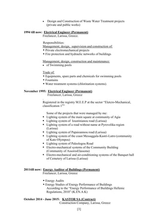 [3]
 Design and Construction of Waste Water Treatment projects
(private and public works)
1994 till now: Electrical Engineer (Permanent)
Freelancer, Larissa, Greece.
Responsibilities:
Management, design, supervision and construction of:
• Private electromechanical projects
• Fire protection and hydraulic networks of buildings
Management, design, construction and maintenance:
 of Swimming pools
Trade of:
• Equipments, spare parts and chemicals for swimming pools
• Fountains
• Water treatment systems (chlorination systems).
November 1995: Electrical Engineer (Permanent)
Freelancer, Larissa, Greece
.
Registered in the registry M.E.E.P at the sector “Eletcro-Mechanical,
classification 1st
”
Some of the projects that were managed by me:
• Lighting system of the main square at community of Agia
• Lighting system of Ioustinianou road (Larissa)
• Lighting system of a road without name at Pyrovolika region
(Larissa)
• Lighting system of Papaioannou road (Larissa)
• Lighting system of the coast Messaggala-Kastri-Lutro (community
of Kato Olympou)
• Lighting system of Paleologou Road
• Electro-mechanical systems of the Community Building
(Community of AssorosElassona)
• Electro-mechanical and air-conditioning systems of the Banquet hall
of Cemetery of Larissa (Larissa)
2011till now: Energy Auditor of Buildings (Permanent)
Freelancer, Larissa, Greece
• Energy Audits
• Energy Studies of Energy Performance of Buildings
According to the “Energy Performance of Buildings Hellenic
Regulations, 2010” (K.EN.A.K)
October 2014 - June 2015: KASTOR SA (Contract)
Construction Company, Larissa, Greece
 
