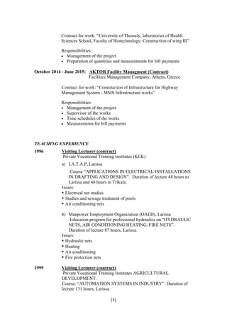 [4]
Contract for work: “University of Thessaly, laboratories of Health
Sciences School, Faculty of Biotechnology: Construction of wing III”
Responsibilities:
 Management of the project
 Preparation of quantities and measurements for bill payments
October 2014 - June 2015: AKTOR Facility Managment (Contract)
Facilities Management Company, Athens, Greece
Contract for work: “Construction of Infrastructure for Highway
Management System - MMS Infrastructure works”
Responsibilities:
 Management of the project
 Supervisor of the works
 Time schedules of the works
 Measurements for bill payments
TEACHING EXPERIENCE
1996 Visiting Lecturer (contract)
Private Vocational Training Institutes (KEK)
a) I.A.T.A.P, Larissa
Course “APPLICATIONS IN ELECTRICAL INSTALLATIONS
IN DRAFTING AND DESIGN”. Duration of lecture 48 hours to
Larissa and 48 hours to Trikala.
Issues:
• Electrical net studies
• Studies and sewage treatment of pools
• Air conditioning nets
b) Manpower Employment Organization (OAED), Larissa
Education program for professional hydraulics on “HYDRAULIC
NETS, AIR CONDITIONING/HEATING, FIRE NETS”.
Duration of lecture 87 hours, Larissa.
Issues:
• Hydraulic nets
• Heating
• Air conditioning
• Fire protection nets
1999 Visiting Lecturer (contract)
Private Vocational Training Institutes AGRICULTURAL
DEVELOPMENT.
Course: “AUTOMATION SYSTEMS IN INDUSTRY”. Duration of
lecture 131 hours, Larissa.
 
