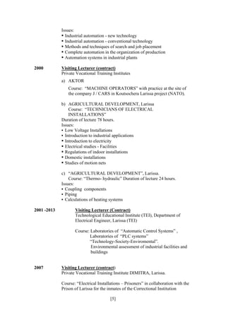 [5]
Issues:
• Industrial automation - new technology
• Industrial automation - conventional technology
• Methods and techniques of search and job placement
• Complete automation in the organization of production
• Automation systems in industrial plants
2000 Visiting Lecturer (contract)
Private Vocational Training Institutes
a) AKTOR
Course: “MACHINE OPERATORS” with practice at the site of
the company J / CARS in Koutsochera Larissa project (NATO).
b) AGRICULTURAL DEVELOPMENT, Larissa
Course: “TECHNICIANS OF ELECTRICAL
INSTALLATIONS”
Duration of lecture 78 hours.
Issues:
• Low Voltage Installations
• Introduction to industrial applications
• Introduction to electricity
• Electrical studies - Facilities
• Regulations of indoor installations
• Domestic installations
• Studies of motion nets
c) “AGRICULTURAL DEVELOPMENT”, Larissa.
Course: “Thermo- hydraulic” Duration of lecture 24 hours.
Issues:
• Coupling components
• Piping
• Calculations of heating systems
2001 -2013 Visiting Lecturer (Contract)
Technological Educational Institute (TEI), Department of
Electrical Engineer, Larissa (TEI)
Course: Laboratories of “Automatic Control Systems” ,
Laboratories of “PLC systems”
“Technology-Society-Enviromental”.
Environmental assessment of industrial facilities and
buildings
2007 Visiting Lecturer (contract)
Private Vocational Training Institute DIMITRA, Larissa.
Course: “Electrical Installations – Prisoners” in collaboration with the
Prison of Larissa for the inmates of the Correctional Institution
 
