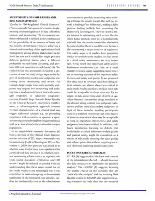 Risk-basedSource DataVerification R E G U L A T O R Y A F F A I R S 747
ACCEPTABILITYOFSOME ERRORS AND
"Quality in FDA-Regulated Clinical Research"
(7)recommends that sponsors "consider imple-
menting risk-based approach to data collection,
analysis, and monitoring." "It is commonly un-
derstood that risk is defined as the combination
of the probability of occurrence of harm and
the severity of that harm. However,achieving a
shared understanding of the application of risk
management among diverse stakeholders is dif-
ficult because each stakeholder might perceive
different potential harms, place a different
probability on each harm occurring, and attri-
bute different severities to each harm" (8)."In-
cluded in the risk assessment should be a dis-
cussion of how the study design impacts the de-
gree of monitoring needed and endpoints war-
ranting active monitoring and review. For
example,large simple trials with mortality end-
points may require less monitoring and audit-
ing than a randomized clinical trial with surro-
gate endpoints or subjective endpoints"
(section, Possible Steps Towards Better Quality
in the Clinical Research Enterprise). Further-
more, a risk-management approach assumes
"certain characteristics of a clinical trial may
trigger additional scrutiny e.g., no preceding
experience with a country or sponsor, a spon-
sor-investigator(individual investigator) clinical
trial, or a clinical trial with a vulnerable subject
population."
In an unpublished summary document (4)
from a meeting of the Clinical Trials Transfor-
mation Initiative (CTTI; https://www.trialstrans
formation.org/) held in Washington, DC,on No-
vember 4, 2009, the question was posed as to
whether some levelof error is acceptable within
a clinical trial data set and, if so,whether inten-
sive monitoring efforts-such as repeated site
visits, source document verification, and CRF
review-might be reduced or avoided with the
understanding that these errors would not af-
fect study results in any meaningful way. It was
noted that, in trials attempting to demonstrate
superiority of one treatment over another, ran-
dom (ie, undirected) error in the effectiveness
RISK-BASED APPROACH
assessments or, possibly, in meeting entry crite-
ria will bias the results toward the null (ie, to-
ward a finding of no difference), making a false
positive finding unlikely but increasing the
chance of a false negative. There is clearly a ma-
jor interest in minimizing such errors. On the
other hand, random error in a noninferiority
trial will bias the results toward the alternative
hypothesis (that there is no difference between
the treatments), a major concern of regulators.
The safety aspects of studies have properties
similar to noninferiority studies, so that errors
in critical safety assessments are very impor-
tant. It was noted that important safety and ef-
fectiveness conclusions can turn on a small
number of cases, again suggesting major inter-
est in ensuring accuracy of the important effec-
tiveness and safety end points. It was proposed
that data, such as covariate data describing pa-
tient subsets, are almost always less critical to
main study results and that a modest error rate
could be acceptable in these data sets; for ex-
ample, in data concerning date of birth or age,
other illnesses, concomitant drugs unrelated to
the disease being studied, non-endpoint evalu-
ations, and less critical secondary endpoints. In
light of these remarks, meeting participants
came to a tentative consensus that some degree
of error in noncritical data may be acceptable
as long as important effectiveness and safety
endpoints have been verified. In addition, risk-
based monitoring, focusing on defects that
would make a critical difference to data quality
and patient safety, might be considered as a
means of efficiently ensuring the data quality
and subject protection without requiring inten-
sive effort and incurring unnecessary costs.
FOCUSON CRITICAL VARIABLES
ICH E9 (9)suggests that "the form and content
of the information collected.. .should focus on
the data necessary to implement the planned
analysis." The GCDMP (3) suggests focusing
the quality checks on the variables that are
"critical to the analysis,"and the Assuring Data
Quality section of GCDMP also suggests focus-
ing resources on "only data that are essential
Drug InformationJournal by guest on June 4, 2015dij.sagepub.comDownloaded from
 