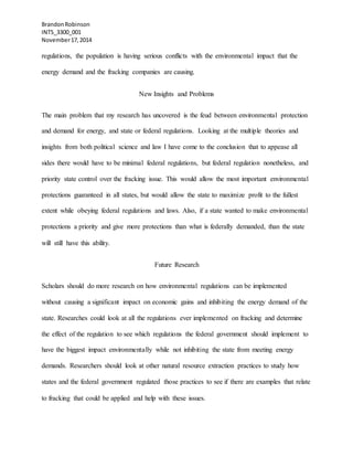 BrandonRobinson
INTS_3300_001
November17,2014
regulations, the population is having serious conflicts with the environmental impact that the
energy demand and the fracking companies are causing.
New Insights and Problems
The main problem that my research has uncovered is the feud between environmental protection
and demand for energy, and state or federal regulations. Looking at the multiple theories and
insights from both political science and law I have come to the conclusion that to appease all
sides there would have to be minimal federal regulations, but federal regulation nonetheless, and
priority state control over the fracking issue. This would allow the most important environmental
protections guaranteed in all states, but would allow the state to maximize profit to the fullest
extent while obeying federal regulations and laws. Also, if a state wanted to make environmental
protections a priority and give more protections than what is federally demanded, than the state
will still have this ability.
Future Research
Scholars should do more research on how environmental regulations can be implemented
without causing a significant impact on economic gains and inhibiting the energy demand of the
state. Researches could look at all the regulations ever implemented on fracking and determine
the effect of the regulation to see which regulations the federal government should implement to
have the biggest impact environmentally while not inhibiting the state from meeting energy
demands. Researchers should look at other natural resource extraction practices to study how
states and the federal government regulated those practices to see if there are examples that relate
to fracking that could be applied and help with these issues.
 