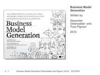 Business Model
Generation
Written by
Alexander
Osterwalder and
Yves Pigneur
2010
2/21/20161 Business Model Generation (Osterwalder and Pigneur, 2010)
 