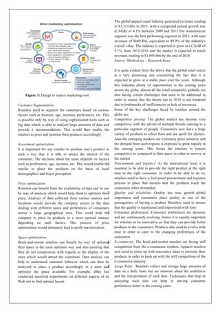 Figure 3: Design to reduce marketing cost
Customer Segmentation
Retailers need to segment the customers based on various
factors such as location, age, incomes, preferences, etc. This
is possible only by way of using sophisticated tools such as
big data which is able to analyze large amounts of data and
provide a recommendation. This would then enable the
retailers to price and position their products accordingly
Assortment optimization
It is important for any retailer to position one’s product in
such a way that it is able to attract the interest of the
consumer. The decision about the same depends on factors
such as preferences, age, incomes, etc. This would enable the
retailer to place the products on the basis of local
demographics and buyer perception.
Price optimization
Retailers can benefit from the availability of data and its use
by way of analysis which would help them to optimize their
price. Analysis of data collected from various sources and
locations would provide the company access to the data
dealing with different tastes and preferences of consumers
across a large geographical area. This could help the
company to price its products in a more optimal manner
depending on such factors. This process of price
optimization would ultimately lead to profit maximization.
Space optimization
Brick-and-mortar retailers can benefit by way of utilizing
their space in the most optimum way and also ensuring that
they do not compromise with regards to the display of the
store which would attract the customers. Data analysis can
help to understand customer behavior which can then be
analyzed to place a product accordingly in a store and
optimize the space available.	
   For example, eBay has
conducted manifold experiments on different aspects of its
Web site to find optimal layout.
The global apparel retail industry generated revenues totaling
to $1,323.6bn in 2013, with a compound annual growth rate
(CAGR) of 4.1% between 2009 and 2013.The womenswear
segment was the best performing segment in 2013, with total
revenues of $660.4bn, equivalent to 49.9% of the industry's
overall value. The industry is expected to grow at a CAGR of
5.1% from 2013-2018 and the market is expected to touch
revenues totaling to $1,695.6bn by the end of 2018.
Source: MarketLine – Research Store
It is quite evident from the above that the global retail sector
is a very promising one considering the fact that it is
expected to grow at a stable pace over the years. Although
this indicates plenty of opportunities in the coming years
across the globe, almost all the retail companies globally are
also facing certain challenges that need to be addressed in
order to ensure that the dream run to 2018 is not hindered
due to bottlenecks of inefficiencies or lack of resources.
Some of the key challenges faced by retailers around the
globe are:
Competitive pricing: The global market has become very
competitive with the advent of multiple brands catering to a
particular segment of people. Consumers now have a large
variety of products to select from and are spoilt for choices.
Also the emerging markets are extremely price sensitive and
the demand from such regions is expected to grow rapidly in
the coming years. This forces the retailers to remain
competitive as compared to their peers in order to survive in
the market
1. Procurement and logistics: At the international level it is
essential to be able to provide the right product at the right
time to the right consumer. In order to be able to do so,
retailers need to have a fool proof procurement and logistics
process in place that ensures that the products reach the
consumers when demanded.
2. Quality and reliability: Quality has now gained global
importance and consumers place quality as one of the
prerequisites of buying a product. Retailers need to ensure
that the quality is maintained and improvised with time
3. Consumer preferences: Consumer preferences are dynamic
and are continuously evolving. Hence it is equally important
for retailers to be innovative so that they can provide better
products to the consumers. Products also need to evolve with
time in order to cater to the changing preferences of the
consumers
4. E-commerce: The brick-and-mortar retailers are facing stiff
competition from the e-commerce vendors. Apparel retailers
now need to come up with innovative ideas to promote their
products in order to keep up with the stiff competition of the
e-commerce industry
5. Large Data: Retailers collect and storage large amounts of
data on a daily basis but are unaware about the usefulness
and the interpretation of such data. Techniques that help in
analyzing such data can help in serving consumer
preferences better in the coming years.
 