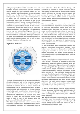 Although companies have started to contemplate on the fact
that better innovative techniques can help them to perform
better in business, it is still in the initial phases. Very few
sectors (including retail) have started to use such techniques
in their day to day operations. The use of such
techniques/tools can span across sectors enabling businesses
to benefit from its advantages. The issue faced by
organizations today is not the quantity of data but its
interpretation. At times it becomes extremely difficult for the
management to use and analyze the data due to its
complexity as they are unable to relate to the data available.
The issue faced in most cases is not due to the size of the
data but its complexity to be understood. This raises doubts
over the long term sustainability of big data. However, it
must be noted that in the years to come data analytics would
be more complex and it is important that analysis techniques
are able to assist companies to analyze these large chunks of
data in a more meaningful manner with the help of better
techniques of analyzing and interpreting data.
Big Data to the Rescue
The model above emphasizes on the fact that with the advent
of modern technology and growing competition amongst
retailers for maximizing their share in the market, it is
important to maximize the use of various channels of
communication with the consumers (also known as Omni
channel retailing) and also optimize the various resources
available. Big data is an analytical tool that can analyze the
dynamic data available and provide required solutions for
implementation. Optimization of resources along with
ensuring to connect with the consumer through various
means in order to cater to their growing needs and
preferences would ultimately lead to success.
Data Driven analysis are needed because businesses have
realized that in order to predict shopper behavior and provide
truly personalized experiences, they would need to gather as
much information about the behavior, history, and
whereabouts of consumers. It helps to collect and analyze
vast trenches of data relating to personal lives to highly
sensitive information at work and is able to capture and
provide the output with regards to the trends of the
consumer. This analysis enables retailers to implement
dynamic pricing, personalized recommendations, shopper-
specific discounts, and more.
Data management has now evolved to be a very crucial
consideration for many organizations across the globe since
the size of data that companies generate or/and source has
increased by leaps and bounds over the years. It is very
crucial to analyze such data and evaluate the relevance of
such data to an organization. Many companies have realized
the same and have started using data driven analysis to
understand how they can transform their businesses and
grow. It might help in - improving effectiveness of existing
applications, build new applications if required, develop
customer database to serve the customer better and increased
loyalty, sales and growth.
All these factors would help to retain existing customers and
target new segments and markets thereby leading to a boost
in the revenues of a company. Data analysis would in this
way help an organization to grow in terms of increased
revenues and customer base and will assist an employee to
achieve his/her targets in the organization thereby paving a
road for growth.
Big data is changing the way companies are doing business.
This is because it has enabled the businesses to analyze the
data collected and develop strategies relating to day to day
operations of the company. Big data has assisted companies
not only with regards to their operations but it also extends to
activities such as mergers, consolidation, acquisitions, etc.
which requires companies to analyze large amount of data
before they come to a final conclusion. Big data provides
companies the added competitive advantage which is not
accessible to companies that are not using big data. With the
complex nature of business and considering the fact that our
environment is a dynamic one, data driven decision making
plays a very vital role in assisting managers to make sound
decisions as they are able to rely on the data that can be
supported by analysis and logical reasoning.
To take any decision whether related to office or personal
life, one needs data. This high volume and high-variety of
data, when processed, allow us to take decisions better by
getting a clearer picture and sometimes getting a different
picture of problem.
“Big data is high-volume, high-velocity and high-variety
information assets that demand cost-effective, innovative
forms of information processing for enhanced insight and
decision making.” [www.Gartner.com]. Today, the data is
generated from every sphere of world.
 