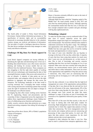 The fourth pillar of model is Policy based Information
Governance. Gartner defines information governance as “the
specification of decision rights and an accountability
framework to encourage desirable behavior in the valuation,
creation, storage, use, archival, and deletion of information.
The last pillar of model is Intelligent data-driven Decision.
The data driven intelligent decisions help managers to make
timely and effective decisions.
Challenges Of Big Data For Retail Apparel In
UAE
Local Retail Apparel companies are having difficulty in
identifying the right data and determining how to best use it.
Building data-related business cases often means innovative
thinking and looking for revenue models that are very
different from the traditional business. These companies are
also struggling to find the right talent capable of working
both with new technologies and interpreting the data to find
meaningful business insights. Data access and connectivity is
also an obstacle. A majority of data points are not yet
connected today, and companies often do not have the right
platforms to aggregate and manage the data across the
enterprise. The technology landscape in the data world is
evolving extremely fast. Leveraging data means working
with a strong and innovative technology partner that can help
create the right IT architecture that can adapt to changes in
the landscape in an efficient manner.
Leveraging big data often means working across functions
like IT, engineering, finance and procurement, and the
ownership of data is fragmented across the organization. To
address these organizational challenges means finding new
ways of collaborating across functions and businesses.
Finally, security concerns about data protection are a major
obstacle preventing companies from taking full advantage of
their data.
Apart from all the above factors, 80% of Dubai’s population
consists of Foreigners:
• 42.3% -Indians
• 17% -Emirati
• 13.3% -Pakistani
• 7.5% -Bangladeshi
• 9.1% -Arab
• 10.8% -Others
Hence, it becomes extremely difficult to cater to the taste of
such a diverse population.
Although Dubai has been called the "shopping capital of the
Middle East” the trend actually started in early 2013 and
since then has started picking up slowly. Although capturing
the cosmopolitan market later than the west, it still does not
have enough competent data to predict and gain advantage
with big data sophisticated tools.
Methodology Adopted
To study the big data usage a survey conducted within 52 big
data users in various industries across the globe.
Respondents ranged from high level management to various
task oriented people. The trend thus obtained when studied to
understand conclusions for big data’s usage. The challenges
and opportunities with identifying gaps. It is observed that
Middle East has some gaps that can be covered by reading
the trends and opportunities in various regions.
Two types of users were identified who use big-data to
leverage on the basis of the way they collect data. A majority
of users that have been using data analysis for much more
than 3 years now use old documents etc. as their source of
data. Due to lack of knowledge and security concerns
regarding data they have not been leveraging on it as it was
expected. Other users who have recently been using data for
analysis, use unconventional sources such as social media
and online data to collect information. These users are aware
of the opportunities and capabilities of big data and are using
it intensively. Also, these users are outsourcing data for
processing and are leveraging on it with useful information
collected.
From the data collected, it was inferred that the high-level
management are aware of the opportunities and possibilities
of big data. But it was observed that the mid and low level
users are still unsure of the same. Approximately 30% of the
users have been using big-data for more than 3 years. It is
felt amongst users from around the globe that major
challenges in usage of big data are lack of knowledge and
awareness of its capabilities followed by poor quality of data
present.
More than 62% of the users feel that security is also one of
the issues in sharing data with third party vendors for
processing. High management users feels that cost is a huge
constraint due to which they support data analytics in house
rather than outsourcing. The lower management users feel
that security and company policies prevent outsourcing and
processing of data using third parties. In retail only 50%
agree that data analysis create importance for the retail
industry and provides several opportunities.
Compared to other industries the share is very low. Data
used in retail is collected from enterprise applications only.
 