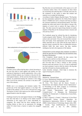 Conclusion:
The above survey reflects that big data is slowly becoming as
the next big trend in retail apparel and retailers are also
realizing its importance to tap the opportunities. Also, as the
experts in Retails industry say, Customer is the pivot for the
retail apparel industry. All the activities that take place in the
industry are performed keeping the customer in the mind.
Data is not for the customer, the customer is the data in the
case of this industry.
Middle east is an emerging and immature market. The
growth rate of the retail apparel industry is very high. The
CAGR of this industry is 22% to 25% in the previous years.
The barriers of entry in this region are low which encourages
apparel brands to enter this region.
Challenges faced by the retail apparel Industry in the Middle
East show that there is no sharing on the market research
information in this region and is done individually by
companies. We cannot find the down trending and up
trending fashion as there are no agreements for sharing
unlike US which forms a barrier to explore the untapped
market.
Big Data does not exist holistically in this region as it is still
a immature market. Only a few companies are there which
are researching and collecting data. It will take some time for
the companies in this region to attain that mindset and
maturity so as to adopt this technology.
According to Andrew Rippon, Big data Expert, "The big data
has been potentially exploited by the Online Retail Apparel
Stores in Middle East such as Amazon and Souq to analyze
the consumer preferences and purchasing pattern. The major
problem the outlet retail stores in this region is facing is the
adoption of correct tools to analyze the huge volume of
data. The other reasons for region being reluctant on readily
adoption of Big Data are the closed governance structure and
strict privacy issues."
The Landmark group has utilized big data by introducing
Loyalty program called “Shukran”. This has helped them to
analyze sales and trends. It has also increased their customer
base and loyalty. Great opportunities exist for big data in
Dubai especially due to expo 2020 and the large chunk of
data the country currently has. Due to collaboration between
different fields like open source, big data, machine
intelligence has led to the expansion of the industry.
Enlisted below are the strategies that companies can adopt to
shrink the gaps that exist in Middle East and transform using
big data to big business.
First, Companies should identify the data sources that
currently exist, and how are they utilizing it.
Second, Which is the type of data source and analytics model
that will help them to find a solution to their existing
business issues and concerns. For e.g. if I want to understand
my loyal customers I need to find out which is the big data
type that will match my business problem and
Lastly formulate strategies, which helps to minimize the
regret of loosing new customers.
References:
MarketLine – Research Store
[1] R. Caves, Multinational Enterprise and Economic Analysis,
Cambridge University Press, Cambridge, 1982.
[2] M. Clerc, “The Swarm and the Queen: Towards a
Deterministic and Adaptive Particle Swarm Optimization,”
In Proceedings of the IEEE Congress on Evolutionary
Computation (CEC), pp. 1951-1957, 1999.
[3] H.H. Crokell, “Specialization and International
Competitiveness,” in Managing the Multinational
Subsidiary, H. Etemad and L. S, Sulude (eds.), Croom-Helm,
London, 1986.
[4] K. Deb, S. Agrawal, A. Pratab, T. Meyarivan,“A Fast Elitist
Non-dominated Sorting Genetic Algorithms for
Multiobjective Optimization: NSGA II,” KanGAL report
200001, Indian Institute of Technology, Kanpur, India, 2000.
[5] J. Geralds, "Sega EndsProduction of Dreamcast,"
vnunet.com, para. 2, Jan. 31, 2001. [Online].
 