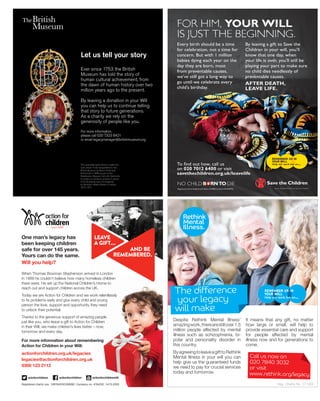 Ever since 1753 the British
Museum has told the story of
human cultural achievement, from
the dawn of human history over two
million years ago to the present.
By leaving a donation in your Will
you can help us to continue telling
that story to future generations.
As a charity we rely on the
generosity of people like you.
For more information,
please call 020 7323 8421
or email legacymanager@britishmuseum.org
Let us tell your story
This enamelled gold locket is called the
‘Lyte Jewel’. It was bequeathed to the
British Museum by Baron Ferdinand
Rothschild in 1898 as part of the
Waddesdon Bequest. Set with diamonds,
it contains a miniature portrait of James
VI (of Scotland) and I (of England)
by Nicholas Hilliard. Made in London,
1610–1611.
Legacy_advert.indd 1 23/06/2015 16:24
leave
agift...
and be
remembered.
One man’s legacy has
been keeping children
safe for over 145 years.
Yours can do the same.
Will you help?
For more information about remembering
Action for Children in your Will:
actionforchildren.org.uk/legacies
legacies@actionforchildren.org.uk
0300 123 2112
Registered charity nos. 1097940/SC038092. Company no. 4764232. 14/15 0353
actionforchildrenactnforchildren actionforchildrenUK
actionforchildrenactnforchildren actionforchildrenUK
When Thomas Bowman Stephenson arrived in London
in 1869 he couldn’t believe how many homeless children
there were. He set up the National Children’s Home to
reach out and support children across the UK.
Today we are Action for Children and we work relentlessly
to fix problems early and give every child and young
person the love, support and opportunity they need
to unlock their potential.
Thanks to the generous support of amazing people
just like you, who leave a gift to Action for Children
in their Will, we make children’s lives better – now,
tomorrow and every day.
Despite Rethink Mental Illness’
amazingwork,therearestillover1.5
million people affected by mental
illness such as schizophrenia, bi-
polar and personality disorder in
this country.
ByagreeingtoleaveagifttoRethink
Mental Illness in your will you can
help give us the guaranteed funds
we need to pay for crucial services
today and tomorrow.
It means that any gift, no matter
how large or small, will help to
provide essential care and support
for people affected by mental
illness now and for generations to
come.
The difference
your legacy
will make
Call us now on
020 7840 3032
or visit
www.rethink.org/legacy
Reg. Charity No. 271028
 