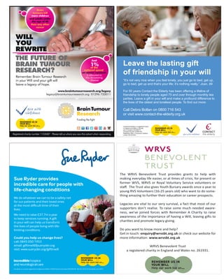 The WRVS Benevolent Trust provides grants to help with
making everyday life easier, or at times of crisis, for present or
former WVS, WRVS or Royal Voluntary Service volunteers or
staﬀ. The Trust also gives Youth Bursary awards once a year to
young RVS Volunteers (16-25 years old) who want to do some-
thing amazing to further their education or career prospects.
Legacies are vital to our very survival, a fact that most of our
supporters don’t realise. To raise some much needed aware-
ness, we’ve joined forces with Remember A Charity to raise
awareness of the importance of having a Will, leaving gifts to
charities and promote legacy giving.
Do you want to know more and help?
Get in touch: enquiry@wrvsbt.org.uk or check our website for
more information: www.wrvsbt.org.uk
WRVS Benevolent Trust
a registered charity in England and Wales no. 261931.
Contact the Elderly is a registered charity
in England and Wales (1146149)
and in Scotland (SC039377).
Company Number (07869142)
Registered office: 2 Grosvenor Gardens,
London SW1W 0DH.
Leave the lasting gift
of friendship in your will
“It’s not very nice when you feel lonely, you just go to bed, get up,
go to bed, get up and that’s your life; it’s nothing really.” Joan, 89
For 50 years Contact the Elderly has been offering a lifeline of
friendship to lonely people aged 75 and over through monthly tea
parties. Leave a gift in your will and make a profound difference to
the lives of the oldest and loneliest people. To find out more:
Call Debra Bollan on 0800 716 543
or visit www.contact-the-elderly.org.uk
Sue Ryder provides
incredible care for people with
life-changing conditions
We do whatever we can to be a safety net
for our patients and their loved ones
at the most difficult time of their
lives.
We need to raise £37.7m a year
to keep services running. A gift
in your will can help us transform
the lives of people living with life-
limiting conditions.
Could you help us change lives?
call: 0845 050 1953
email: giftinwill@sueryder.org
visit: www.sueryder.org/giftinwill
Sue Ryder is a charity registered in England and Wales (1052076) and in Scotland (SC039578). Ref. No. 03167 © Sue Ryder. June 2015
 