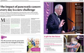 A SUPPLEMENT BY MEDIAPLANET DISTRIBUTED WITHIN THE INDEPENDENT A SUPPLEMENT BY MEDIAPLANET DISTRIBUTED WITHIN THE INDEPENDENT6 SENIORLIFENEWS.CO.UK MEDIAPLANET 7
Registered charity number 222377 (England and Wales); SC041079 (Scotland) 2015.173
020 7696 6915
legacies@mencap.org.uk
www.mencap.org.uk/legacies
A gift for the future
Mencap values and supports people with a learning disability and
their families and carers to help them achieve what they want in life.
Each week, 200 children are born in the UK with a learning disability.
Mencap provides high quality, flexible services in areas like education,
leisure, employment, housing and personal support to ensure that we
are there to support everyone that needs us throughout their lives.
Learning disability will always exist.
You can transform lives with a single gift to Mencap in your will.
For a free information booklet, please contact the Gifts in Wills
team at Mencap on:
The 4% survival rate for pancreatic
cancer has not changed in 40 years.
We are committed to funding ground-breaking research, awareness
campaigns and providing medical education to improve early diagnosis
and ultimately save lives.
A legacy to Pancreatic Cancer Action will have a real and lasting impact on
the fight against pancreatic cancer.
Call 0303 040 1770 or visit www.panact.org for more information.
© 2015 Pancreatic Cancer Action. Registered Charity No. 1137689
Leaving a legacy
today will save lives
in the future
M
artin is a successful
property developer
who lives with his wi-
fe in Guildford. He has
spent his life working
hard, securing a futu-
re for his wife and 41 year old son, managing
private investment for his company. Martin
was also the Chairman of Brentford Football
Club, a position he was proud to have held for
20 years.
Martin’s diagnosis came after suffering
periods of unexplained indigestion, he was
referred to a consultant who performed an
endoscopy but was told there was nothing
wrong. At the time Martin had no idea what
these symptoms meant or what he was about
to find out, he just knew that something
wasn’t quite right. After his symptoms per-
sisted and still with no answers he exaggera-
ted having pain in his abdomen and was gi-
ven a CT scan. On December 22nd 2012, Mar-
tin was finally provided with an answer: he
had pancreatic cancer and was estimated to
have 3-5 months to live.
When visiting the oncologist for the first
time, Martin was adamant that he wasn’t go-
ing to give in to his prognosis, telling him he
had at least another 5 years of life he wanted
to live. Seeing his determination, Martin’s
oncologist started him on a strong course of
chemotherapy,believingthatdespitethecan-
cer,Martinwasfitandhealthyenoughtodeal
with this treatment. At the end of this cour-
se of treatment Martin describes his sense of
achievement for getting through it despite
the side effects, it worked very well and fol-
lowing a positive CT scan he was able to ha-
ve four months of ‘normal’ life, and even the
opportunity to go on holiday with his wife.
In June/July 2013 Martin had a relapse
in his symptoms and it was found that the
growths had spread to his liver. Not about to
give up, his oncologist prescribed a different
type of therapy that was already available in
the US. Having investigated the clinical tri-
al information for the particular treatment,
Martin wasn’t convinced of the advantages,
but looking back he realises how beneficial it
really was. Over a period of a few months it
was able to reduce the growths on his liver to
such an extent that they were almost non-ex-
istent. Although Martin realises this is not a
cure for his condition, he feels like the treat-
menthasheldhimatamaintenanceleveland
allows him to get on with his life.
Martin says he is now ticking along qui-
te nicely, but what he finds to be most diffi-
cult is the lack of consistency in his energy
levels. He explains how he can have drastic
lossofenergyandthenlikeaswitchhasbeen
turned on, is up and running again. A keen
tennis player, Martin describes being able to
play four sets of tennis on one day, but on an-
otheronlybeingabletoplayone;thereareso-
me days when he finds it hard to play at all.
However he admits that he realises how in-
credibly lucky he is; his oncologist descri-
bing him as being in the “long tail” of the
survival curve.
Looking to the future: learning to
live with ‘Albert’
Martin has a hugely positive and resilient at-
titude towards his cancer and is an inspira-
tion for others going through a similar expe-
rience. Martin describes how he and his fa-
mily refer to the cancer growths as ‘Albert’ to
help manage the taboo of the word ‘cancer’
and battle against the negativity that sur-
rounds the condition. In the beginning he
used to think about what the end would be
like, but not anymore. He no longer feels li-
ke he is different from anyone else, he doesn’t
worry about what is waiting just around the
corner and he is determined to get on with
life and live it as best he can. Still working on
a part time basis, he finds this as a welcome
escape to take him away from his condition,
even for just a day or two a week.
Martin’s advice to anyone about to go th-
roughasimilarsituationistostopandthink,
“Itdoesn’thavetobeasbadasyouthink”,you
need to battle on and not let the cancer chan-
ge or define who you are.
Martin is a positive and strong person with pancreatic cancer whose attitude
towards his condition has kept him battling on for over two years, having been
given just 3-5 months to live at his initial diagnosis.
Theimpactofpancreaticcancer:
everydayisanewchallenge
By Natasha North, Pancreatic Cancer Action
Pores ipiet
quias ellum,
ommoluptat prae.
Ut ut et, omni
beaquis cidisquid
mod et et modi
NEWS
“Martin says he is now ticking
along quite nicely, but what
he finds to be most difficult is
the lack of consistency in his
energy levels.”
COLUMN
NickHewer:
PatronofPancreatic
CancerAction
Lord Sugar’s former
advisor and current
Countdown host Nick
Hewer discusses his
views on pancreatic
cancer and how in your
golden years to consider
our own health carefully.
”I’m aware first hand, through the
lossofafamilymemberandanum-
ber of close friends, of the devas-
tating impact of a pancreatic can-
cer diagnosis, and I know that so
much more needs to be done to im-
prove survival rates for patients”.
“The key to change is getting more
people diagnosed early in time for
surgery, currently there is no test
for pancreatic cancer. Surgery is
theonlychanceforsurvival”.
According to the National Can-
cer Database, 68.5 per cent of pan-
creatic cancers were diagnosed in
those over age 65 years. This raises
the importance of those in their
senior years to take care of them-
selves, “People need to take con-
trol of their own health, if instin-
ctsayssomethingisnotrightthen
follow it up with your Doctor. This
could save your life.”
To find out more
seniorlifenews.com
PHOTO:PANCREATICCANCERACTION
 