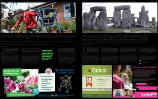 A SUPPLEMENT BY MEDIAPLANET DISTRIBUTED WITHIN THE INDEPENDENT A SUPPLEMENT BY MEDIAPLANET DISTRIBUTED WITHIN THE INDEPENDENT8 SENIORLIFENEWS.CO.UK MEDIAPLANET 9
...well,easier with the help of a Uniscan. 01268 419288 / QUOTE: SL0615 www.uniscan-walkers.co.uk
Uniscan Limited, 38 Hornsby Square, Southfields Industrial Estate, Laindon, Basildon, Essex SS15 6SD.
-
BRITISHDE
SIGN & MAN
UFACTURE
-
E S T. 1 9 83
Summer time and
the living is easy...
FREE
Brochure
Available
3 & 4 leg walkers all:
- Ultra lightweight
and sturdy
- Have a built in
rest seat
- Hand made in the
UK just for you.
the walking frame specialist
J
ayneisamulti-awardwinninggar-
denerandputsmuchofhersuccess
downtothewalkersshehasusedover
thelast10years.
Duringthepastdecade,Jayne–
whohadaleftsidedstroke10years
agohasbeenusingwalkerstoassistwithherin-
dependentlivingandhasjusttakendeliveryofa
newfourwheeledwalker, assheexplained:“The
walkershavebeenalifesaverforme-itisassimple
asthatandwithout themIwouldbeunabletoget
outofbednevermindintothegarden. Frompre-
paringmealsandpersonalcaretovisitingfriends
andenjoyingdaysout,thewalkerenablesmetoen-
joycompleteindependenceanddignityonadaily
basis.
InrecentyearsJaynehaswonnumerousgarde-
ningawardsincluding:BestGardeninStaffordshi-
re(Staffordshirenewsletter),StreetSceneStafford’s
PrideinyourPatchawards,InspirationtoOthers
awardandStoneinBloom. IntotalJaynehascol-
lectedapproximately14awardsandadmitsnoneof
itwouldhavebeenpossiblewithoutherwalker.
“Fromtheageof5Ihadaninterestingardening
andIwasdeterminedthatmystrokewouldnot
stopmedoingthethingIloveasItrulybelieveitis
notaboutwhatyoucan’tdobutwhatyoucando.
ThedesignandstabilityoftheWalkerallowsmeto
JayneSmithfromStone,Staffordshireisagreatexampleofsomeonewhoisrefusingtolet
herdisabilitystandinthewayofherpassionforgardening.
Walker helps gardeners to award success
To find out more
seniorlifenews.com
NEWS
“From the age of 5
I had an interest in
gardening and I was
determined that my
stroke would not
stop me doing the
thing I love”
patient@patientVisit www.patient.info
18 million people
a month trust
our health
information
C
M
Y
CM
MY
CY
CMY
K
generic-ad-100.8-112.pdf 1 16/06/2015 10:20:12
Do you need a break?
Tourismisgettingeasierforseniorsand
peoplewithphysicalandsensoryneeds
D
on’tletageorworriesaboutacces-
sibilitydeteryoufromtaking
leisurebreaks.Manytourist
destinations,attractionsand
accommodationprovidersare
usedtodealingwithseniorsandpeoplewith
accessibilityneeds.
VisitEnglandfiguresshowthat9.8mover-
nighttripsweretakenbyBritonswithanim-
pairmentinEnglandalonein2013and271m
daytripsincludedapartymemberwithanim-
pairment.Domesticovernighttripsbydisabled
travellersandtheircompanionsincreasedby
19percentinthefouryearsto2013andover-55s
took14mdomesticholidaysinEnglandin2013–
26percentmorethanin2006.
“Thekeytoplanningasuccessfultripforpe-
oplewithphysicalandsensoryneedsisinforma-
tion,andweareencouragingtourismbusines-
sestoimprovetheiraccessibilityinformation”
saysRossCalladine,whoisresponsibleforacces-
sibletourismasheadofbusinesssupportat
VisitEngland.
Whenchoosingadestination,considerthese-
venareasofEnglandwhereselectedbusinesses
suchashotels,B&Bs,attractionsandfoodand
drinkoutletsaretakingpartintheAccessforAll
project,aimingtoincreaseaccessibility.
These destinations currently cover Brigh-
ton, Margate, Nottinghamshire, Northum-
berland, Derbyshire, and the cities of Lincoln
and Birmingham. Areas which have already
been involved are Newcastle/Gateshead,
Bath, and Leicestershire.All are home to
businesses which have committed to
increasing accessibility.
Whereveryourdestination,however,lookfor
businesseswithaccessstatementsontheirweb-
sites.Theyofferdetailsaboutthevenue’saccessi-
bility,suchasseatingatreception,hearingloops,
largeprintmenus,orwaystogettodifferentareas
ofthebuilding.“Insomecasesvenueshaveused
newtechnologysuchasvirtualtoursonscreens
andtabletstoprovideinterpretationoflessacces-
sibleareas”saysCalladine.
Lookforaccommodationwhichdisplaysthe
yellowlogooftheNationalAccessibleScheme,
whichincludesover400businesseswithimpro-
vedaccessibility. ConsulttheAccessforAllAward
WinnersBrochuretofindalistoftouristattrac-
tionsandaccommodationthathavewon
theawardforgoingtheextramileto
ensureaccessibility.
ForhelpwithplanningtripsseetheVisitEng-
landandTourismforAllwebsites.Manylocaltou-
ristboardwebsitesalsoallowyoutosearchforbu-
sinesseswithaccessibilityinformation.
Followthesetipstoenjoydaytripsandleisurebreakswithfeweraccessworries
carrysmallbagsofcompost,plantpots,garden
toolsetcaroundthegardenandIalsousethe
walkertohelpmeaccesstheborderswhenlo-
weringmyselftothegroundandgettingback
upagain. Despitethepathwayinmygardenbe-
inguneventhewalkerisalwaysstableandpro-
videsmewiththepeaceofmindandconfidence
Ineed”continuedJayne.
Jayneisatrueinspirationandwearedeligh-
tedtohearabouthercontinuedhorticulturalsuc-
cess. Webelievethatawalkercanopenupawho-
leworldofopportuntiesthatmightotherwisenot
beaccessibleduetoalackofmobilityorconfiden-
ce andJayneisafantasticexampleofthis.
THINKSTOCKPHOTOS
By Geoff Morris
PHOTO: UNISCAN
By Linda Whitney
 