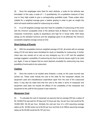 14
30. Once the weightages were fixed for each attribute, a scale for the attribute was
formulated. In this case, a scale of 1 - 5 quantitatively, for a qualitative measure of Very
Low to Very High scaled to give a corresponding quantified scale. These scales when
collated for a weighted average gave a relative grading in order to gain an insight into
which all events shall be suited for outsourcing as a whole.
31. A cut off weighted average was then fixed for suitability of outsourcing of the event
with the minimum acceptable limits of the attribute fixed at Medium for security issues,
manpower involvement, quality & expenditure and high for in house skills. With these
ratings as the standard minimum and the weightage given to all attributes the minimum
acceptable weighted average comes to 0.52.
Short listing of Events
32. With the acceptable minimum weighted average of 0.52, all events with an average
rating of 0.52 and above were shortlisted for study on feasibility for outsourcing. A further
check was now carried out to rule out any ambiguity e.g. for a VIP visit the weighted
average suggests a possibility of outsourcing but due to security issues ought to be ruled
out. Again, it may so happen that an event deemed unsuitable for outsourcing may have
possibility of some parts to be outsourced.
Costing
33. Once the events to be studied were finalized, a study on the costs incurred was
carried out. These costs include the cost to the state for the manpower utilized, the
equipment used and miscellaneous expenditure apart from the cost of the outsourced
items. It may also be noted here that this cost to the state in terms of manpower and
equipment used does not include the effects of non availability of this manpower and
equipment to the outfit for the purpose it was meant for.
Manpower Cost
34. To calculate the cost of manpower we assume that an average OR has a salary of
Rs 18,000.If he was paid for 30 days and 10 hours per day, his per hour cost would be Rs
18,000÷300= Rs 60 per hour. Similarly the cost per hour of a JCO assuming average
salary as Rs 25,000 works out to Rs 83 per hour and that of an Officer assuming average
salary as Rs 50,000 would be Rs 167 per hour.
 