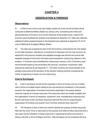 20
CHAPTER 4
OBSERVATION & FINDINGS
Observations
41. A Pilot survey of five units was initially carried out to list out the functions being
conducted at Bathinda Military Station by various units. Considering the merits and
appropriateness of functions vis-à-vis the directives of the project study, a total of 20
functions were shortlisted for analysis (List attached as Appendix ‘D’). Data was collected,
collated & further analysed based on the Questionnaire attached as Appendix ‘B’ for 24
units of Bathinda & Suratgarh Military Station.
42. The data was analysed for each of the 20 functions conducted by the units based
on the total manpower, attendance, involvement of manpower and the cost incurred. As
explained in the previous chapters the weighted average was derived and events with
weighted average of more than 0.52 were recommended for outsourcing. Based on this
analysis, 17 functions were shortlisted for outsourcing; however, only 13 functions were
recommended based on the parameters like security, manpower involvement, skills
required etc attached as per Appendix ‘F’. The other functions are recommended to be
partially outsourced at the discretion of the decision making authority considering the
merits of organizing in-house vis-s-vis outsourcing.
Cost to Exchequer
43. Cost to exchequer should not be evaluated in terms of money only but a holistic
view in terms of multiple factors adding to the cost should be considered. In the present
scenario, the organization of functions and events especially in the peace stations
consume majority of in-house resources (The resources which are readily available with
the organisation in terms of manpower, equipment, time, miscellaneous resources etc).
But the real issue is that, are these resources held with the units for supporting the
organisation of functions and events? And if not then what are they meant for?
44. The Question is that, is there any need to identify the purpose of these resources
held with the units? Army is well aware of the purpose and utility of these resources and is
very clear that the utilization of these resources in organising functions and events is
taking a toll both in terms of fatigue and time. May be fatigue can be answered with due
 