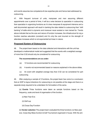 22
and events assumes low competence & low expertise jobs and hence best addressed by
outsourcing.
47. With frequent turnover of units, manpower and men assuming different
appointments over a period of time, it will be a wise decision to specialize in outsourcing
than specialize in organizing functions as it is less manpower & equipment intensive and a
well documented approach will result in banking the data related to outsourcing than “skill
banking” of skills which is dynamic and moreover never existed or men trained for. Trends
above indicate that as the size and nature of function increases, the infrastructure for org a
function reaches saturation (constant) and it’s only the cost incurred on the strength of
attendees increases which is not exponential but linear in nature.
Proposed System of Outsourcing
48. The project team based on the data collected and interactions with the unit has
developed a mathematical model and suggested that the events with a weighted average
of more than 0.52 should only be considered for outsourcing.
The recommendations are as under:
(a) 13 functions are recommended for outsourcing
(b) 4 events not recommended based on reasons explained in the above slides.
(c) An event with weighted average less than 0.52 can be considered for part
outsourcing.
49. After analyzing a sample of 3 functions, the project team has come to a conclusion
that an SOP to layout directions for outsourcing is not possible at this stage and there is a
separate study required to be undertaken for formulation of the same.
(a) Events Three functions were taken as sample functions based on the
frequency, scale and level of organisation of the function.
(i) New Year Eve.
(ii) Golf cup
(iii) Corps Day Function
(b) Vendor selection The project team evaluated the three functions viz New year
eve, Corps Day Mess function & Golf Tournament organized in house. With the aim
 