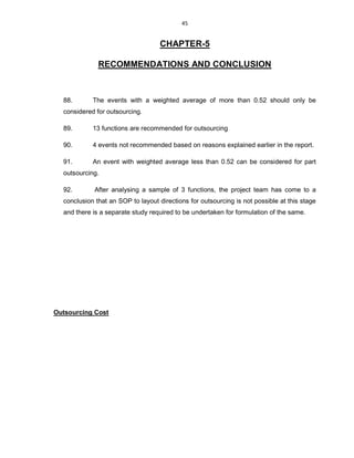 45
CHAPTER-5
RECOMMENDATIONS AND CONCLUSION
88. The events with a weighted average of more than 0.52 should only be
considered for outsourcing.
89. 13 functions are recommended for outsourcing
90. 4 events not recommended based on reasons explained earlier in the report.
91. An event with weighted average less than 0.52 can be considered for part
outsourcing.
92. After analysing a sample of 3 functions, the project team has come to a
conclusion that an SOP to layout directions for outsourcing is not possible at this stage
and there is a separate study required to be undertaken for formulation of the same.
Outsourcing Cost
 