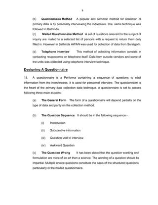8
(b) Questionnaire Method A popular and common method for collection of
primary data is by personally interviewing the individuals. The same technique was
followed in Bathinda.
(c) Mailed Questionnaire Method A set of questions relevant to the subject of
inquiry are mailed to a selected list of persons with a request to return them duly
filled in. However in Bathinda AWAN was used for collection of data from Suratgarh.
(d) Telephone Interview This method of collecting information consists in
contacting respondents on telephone itself. Data from outside vendors and some of
the units was collected using telephone interview technique.
Designing A Questionnaire
18. A questionnaire is a Performa containing a sequence of questions to elicit
information from the interviewees. It is used for personnel interview. The questionnaire is
the heart of the primary data collection data technique. A questionnaire is set to posses
following three main aspects:
(a) The General Form The form of a questionnaire will depend partially on the
type of data and partly on the collection method.
(b) The Question Sequence It should be in the following sequence:-
(i) Introduction
(ii) Substantive information
(iii) Question vital to interview
(iv) Awkward Question
(c) The Question Wrong It has been stated that the question wording and
formulation are more of an art then a science. The wording of a question should be
impartial. Multiple choice questions constitute the basis of the structured questions
particularly in the mailed questionnaire.
 