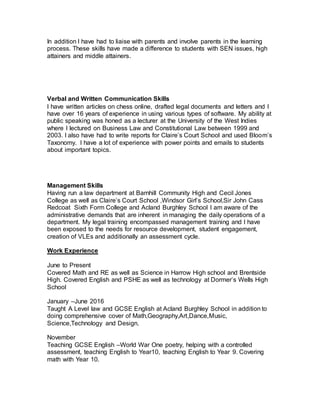 In addition I have had to liaise with parents and involve parents in the learning
process. These skills have made a difference to students with SEN issues, high
attainers and middle attainers.
Verbal and Written Communication Skills
I have written articles on chess online, drafted legal documents and letters and I
have over 16 years of experience in using various types of software. My ability at
public speaking was honed as a lecturer at the University of the West Indies
where I lectured on Business Law and Constitutional Law between 1999 and
2003. I also have had to write reports for Claire’s Court School and used Bloom’s
Taxonomy. I have a lot of experience with power points and emails to students
about important topics.
Management Skills
Having run a law department at Barnhill Community High and Cecil Jones
College as well as Claire’s Court School ,Windsor Girl’s School,Sir John Cass
Redcoat Sixth Form College and Acland Burghley School I am aware of the
administrative demands that are inherent in managing the daily operations of a
department. My legal training encompassed management training and I have
been exposed to the needs for resource development, student engagement,
creation of VLEs and additionally an assessment cycle.
Work Experience
June to Present
Covered Math and RE as well as Science in Harrow High school and Brentside
High. Covered English and PSHE as well as technology at Dormer’s Wells High
School
January –June 2016
Taught A Level law and GCSE English at Acland Burghley School in addition to
doing comprehensive cover of Math,Geography,Art,Dance,Music,
Science,Technology and Design.
November
Teaching GCSE English –World War One poetry, helping with a controlled
assessment, teaching English to Year10, teaching English to Year 9. Covering
math with Year 10.
 
