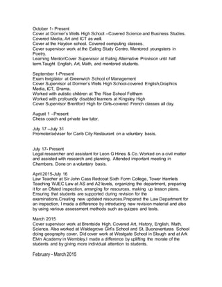 October 1- Present
Cover at Dormer’s Wells High School –Covered Science and Business Studies.
Covered Media, Art and ICT as well.
Cover at the Haydon school. Covered computing classes.
Cover supervisor work at the Ealing Study Centre. Mentored youngsters in
Poetry.
Learning Mentor/Cover Supervisor at Ealing Alternative Provision until half
term.Taught English, Art, Math, and mentored students.
September 1-Present
Exam Invigilator at Greenwich School of Management
Cover Supervisor at Dormer’s Wells High School-covered English,Graphics
Media, ICT, Drama.
Worked with autistic children at The Rise School Feltham
Worked with profoundly disabled learners at Kingsley High
Cover Supervisor Brentford High for Girls-covered French classes all day.
August 1 –Present
Chess coach and private law tutor.
July 17 –July 31
Promoter/adviser for Carib City Restaurant on a voluntary basis.
July 17- Present
Legal researcher and assistant for Leon G Hines & Co. Worked on a civil matter
and assisted with research and planning. Attended important meeting in
Chambers. Done on a voluntary basis.
April 2015-July 16
Law Teacher at Sir John Cass Redcoat Sixth Form College, Tower Hamlets
Teaching WJEC Law at AS and A2 levels, organizing the department, preparing
it for an Ofsted inspection, arranging for resources, making up lesson plans.
Ensuring that students are supported during revision for the
examinations.Creating new updated resources.Prepared the Law Department for
an inspection. I made a difference by introducing new revision material and also
by using various assessment methods such as quizzes and tests.
March 2015
Cover supervisor work at Brentside High. Covered Art, History, English, Math,
Science. Also worked at Waldegrove Girl’s School and St. Buonaventuras School
doing geography cover. Did cover work at Westgate School in Slough and at Ark
Elvin Academy in Wembley.I made a difference by uplifting the morale of the
students and by giving more individual attention to students.
February– March 2015
 
