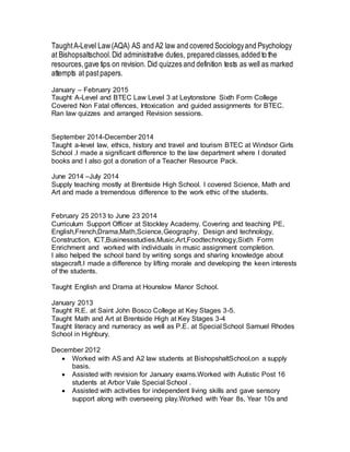 TaughtA-Level Law(AQA) AS and A2 law and covered Sociologyand Psychology
at Bishopsaltschool.Did administrative duties, prepared classes,added to the
resources,gave tips on revision. Did quizzes and definition tests as well as marked
attempts at pastpapers.
January – February 2015
Taught A-Level and BTEC Law Level 3 at Leytonstone Sixth Form College
Covered Non Fatal offences, Intoxication and guided assignments for BTEC.
Ran law quizzes and arranged Revision sessions.
September 2014-December 2014
Taught a-level law, ethics, history and travel and tourism BTEC at Windsor Girls
School .I made a significant difference to the law department where I donated
books and I also got a donation of a Teacher Resource Pack.
June 2014 –July 2014
Supply teaching mostly at Brentside High School. I covered Science, Math and
Art and made a tremendous difference to the work ethic of the students.
February 25 2013 to June 23 2014
Curriculum Support Officer at Stockley Academy. Covering and teaching PE,
English,French,Drama,Math,Science,Geography, Design and technology,
Construction, ICT,Businessstudies,Music,Art,Foodtechnology,Sixth Form
Enrichment and worked with individuals in music assignment completion.
I also helped the school band by writing songs and sharing knowledge about
stagecraft.I made a difference by lifting morale and developing the keen interests
of the students.
Taught English and Drama at Hounslow Manor School.
January 2013
Taught R.E. at Saint John Bosco College at Key Stages 3-5.
Taught Math and Art at Brentside High at Key Stages 3-4
Taught literacy and numeracy as well as P.E. at Special School Samuel Rhodes
School in Highbury.
December 2012
 Worked with AS and A2 law students at BishopshaltSchool,on a supply
basis.
 Assisted with revision for January exams.Worked with Autistic Post 16
students at Arbor Vale Special School .
 Assisted with activities for independent living skills and gave sensory
support along with overseeing play.Worked with Year 8s, Year 10s and
 