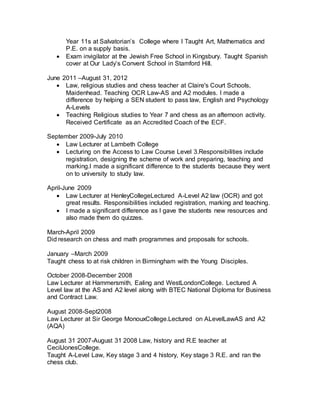 Year 11s at Salvatorian’s College where I Taught Art, Mathematics and
P.E. on a supply basis.
 Exam invigilator at the Jewish Free School in Kingsbury. Taught Spanish
cover at Our Lady’s Convent School in Stamford Hill.
June 2011 –August 31, 2012
 Law, religious studies and chess teacher at Claire's Court Schools,
Maidenhead. Teaching OCR Law-AS and A2 modules. I made a
difference by helping a SEN student to pass law, English and Psychology
A-Levels
 Teaching Religious studies to Year 7 and chess as an afternoon activity.
Received Certificate as an Accredited Coach of the ECF.
September 2009-July 2010
 Law Lecturer at Lambeth College
 Lecturing on the Access to Law Course Level 3.Responsibilities include
registration, designing the scheme of work and preparing, teaching and
marking.I made a significant difference to the students because they went
on to university to study law.
April-June 2009
 Law Lecturer at HenleyCollegeLectured A-Level A2 law (OCR) and got
great results. Responsibilities included registration, marking and teaching.
 I made a significant difference as I gave the students new resources and
also made them do quizzes.
March-April 2009
Did research on chess and math programmes and proposals for schools.
January –March 2009
Taught chess to at risk children in Birmingham with the Young Disciples.
October 2008-December 2008
Law Lecturer at Hammersmith, Ealing and WestLondonCollege. Lectured A
Level law at the AS and A2 level along with BTEC National Diploma for Business
and Contract Law.
August 2008-Sept2008
Law Lecturer at Sir George MonouxCollege.Lectured on ALevelLawAS and A2
(AQA)
August 31 2007-August 31 2008 Law, history and R.E teacher at
CecilJonesCollege.
Taught A-Level Law, Key stage 3 and 4 history, Key stage 3 R.E. and ran the
chess club.
 
