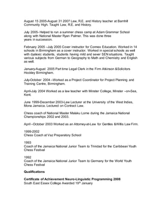 August 15 2005-August 31 2007 Law, R.E. and History teacher at Barnhill
Community High. Taught Law, R.E. and History.
July 2005- Helped to run a summer chess camp at Adam Grammar School
along with National Master Ryan Palmer. This was done three
years in succession.
February 2005 –July 2005 Cover instructor for Connex Education. Worked in 14
schools in Birmingham as a cover instructor. Worked in special schools as well
with dyslexic students, students having mild and sever SEN situations. Taught
various subjects from German to Geography to Math and Chemistry and English
as well.
January-August 2005 Part time Legal Clerk in the Firm Atkinson &Solicitors
Hockley Birmingham.
July-October 2004 –Worked as a Project Coordinator for Project Planning and
Training Centre, Birmingham.
April-July 2004 Worked as a law teacher with Minster College, Minster –on-Sea,
Kent.
June 1999-December 2003-Law Lecturer at the University of the West Indies,
Mona Jamaica. Lectured on Contract Law.
Chess coach of National Master Malaku Lorne during the Jamaica National
Championships 2002 and 2003.
April –October 2003 Worked as an Attorney-at-Law for Gentles &Willis Law Firm.
1999-2002
Chess Coach at Vaz Preparatory School
1993
Coach of the Jamaica National Junior Team to Trinidad for the Caribbean Youth
Chess Festival
1992
Coach of the Jamaica National Junior Team to Germany for the World Youth
Chess Festival
Qualifications
Certificate of Achievement Neuro-Linguistic Programming 2008
South East Essex College Awarded 19th January
 