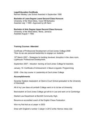Legal Education Certificate
Norman Manley Law School Awarded in September 1998
Bachelor of Laws Degree Lower Second Class Honours
University of the West Indies, Cave Hill Barbados
Awarded July 1 1995 –Approved by UK Naric
Bachelor of Arts Degree Upper Second Class Honours
University of the West Indies, Mona, Jamaica
Awarded August 1 1992
Training Courses Attended
Certificate of Professional Development at Cecil Jones College 2008
“How do we use personal leadership to engage our students.”
15th March 2007 – Strategies for tackling low-level disruption in the class room.
Lighthouse Professional Development.
September 2007 – Induction training at Cecil Jones College for teachers.
January 19- Certificate of Achievement in Neuro-Linguistic Programming
2008 – One day course in Leadership at Cecil Jones College
Accomplishments
Severely Dyslexic lawstudent at Claire’s Court School graduated to the University
of Aberswyth
All of my Law class at Lambeth College went on to do law at University.
Best student at Cecil Jones College got all As in Law and went on to Cambridge
Started Law Department at Barnhill Community High.
Became an accredited coach of the English Chess Federation
Won my first trial as a Lawyer in 2003
Drew with England’s number 3 player in 2012 at the Harrow chess club
 