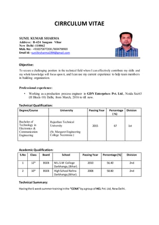 CIRRCULUM VITAE
Objective:
To secure a challenging position in the technical field where I can effectively contribute my skills and
my whole knowledge will focus upon it, and I can use my current experience to help team members
in building organization.
Professional experience:
• Working as a production process engineer in GDN Enterprises Pvt. Ltd., Noida Sec63
(H Block-10) Delhi, from March, 2016 to till now.
Technical Qualification:
Degree/Course University Passing Year Percentage
( %)
Division
Bachelor of
Technology in
Electronics &
Communication
Engineering
Rajasthan Technical
University
(St. Margaret Engineering
College Neemrana )
2015 67 1st
Academic Qualification:
S.No Class Board School Passing Year Percentage (%) Division
1 12th
BSEB M.L.S.M College
Darbhanga,(Bihar).
2010 56.40 2nd
2 10th
BSEB HighSchool Nehra
Darbhanga,(Bihar).
2008 58.80 2nd
Technical Summary:
Havingthe 6 weeksummertraininginthe “CCNA” byagroup of HCL Pvt.Ltd, New Delhi.
SUNIL KUMAR SHARMA
Address: B-424 Sangam Vihar
New Delhi -110062
Mob. No: - +918375877208 /9694798969
Email Id: -sunilkrsharma1994@gmail.com
 