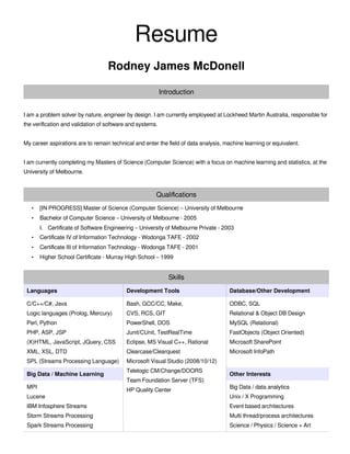 Resume
Rodney James McDonell
Introduction
I am a problem solver by nature, engineer by design. I am currently employeed at Lockheed Martin Australia, responsible for
the verification and validation of software and systems.
My career aspirations are to remain technical and enter the field of data analysis, machine learning or equivalent.
I am currently completing my Masters of Science (Computer Science) with a focus on machine learning and statistics, at the
University of Melbourne.
Qualifications
• [IN PROGRESS] Master of Science (Computer Science) – University of Melbourne
• Bachelor of Computer Science – University of Melbourne - 2005
I. Certificate of Software Engineering – University of Melbourne Private - 2003
• Certificate IV of Information Technology - Wodonga TAFE - 2002
• Certificate III of Information Technology - Wodonga TAFE - 2001
• Higher School Certificate - Murray High School – 1999
Skills
Languages Development Tools Database/Other Development
C/C++/C#, Java
Logic languages (Prolog, Mercury)
Perl, Python
PHP, ASP, JSP
(X)HTML, JavaScript, JQuery, CSS
XML, XSL, DTD
SPL (Streams Processing Language)
Bash, GCC/CC, Make,
CVS, RCS, GIT
PowerShell, DOS
Junit/CUnit, TestRealTime
Eclipse, MS Visual C++, Rational
Clearcase/Clearquest
Microsoft Visual Studio (2008/10/12)
Telelogic CM/Change/DOORS
Team Foundation Server (TFS)
HP Quality Center
ODBC, SQL
Relational & Object DB Design
MySQL (Relational)
FastObjects (Object Oriented)
Microsoft SharePoint
Microsoft InfoPath
Big Data / Machine Learning Other Interests
MPI
Lucene
IBM Infosphere Streams
Storm Streams Processing
Spark Streams Processing
Big Data / data analytics
Unix / X Programming
Event based architectures
Multi thread/process architectures
Science / Physics / Science + Art
 