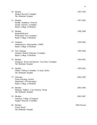 10
30. Member 1997-1999
Medical Records Committee
The Methodist Hospital
31. Member 1997-2005
Satellite Healthcare Network
Faculty Advisory Committee
Baylor College of Medicine
32. Member 1998-2000
BaylorMedCare®
Professional Fees Committee
Baylor College of Medicine
33. Chairman 1999-2005
Administrative Subcommittee GMEC
Baylor College of Medicine
34. Vice Chairman 1999-2004
Graduate Medical Education Committee
Baylor College of Medicine
35. Member 1999-2001
Emergency Room and Intensive Care Units Committee
The Methodist Hospital
36. Member 1999-2001
Clinical Pathway Committee in Acute Stroke
The Methodist Hospital
37. Chairman 2002-2005
Neuro-Oncology Section
Department of Neurosurgery
Baylor College of Medicine
38. Member 2002-2006
Physician Palliative Care Advisory Group
The Methodist Hospital
39. Member 2002-2007
American College of Surgeons
Surgical Research Committee
40. Member 2002-Present
Cancer Board
The Methodist Hospital
 
