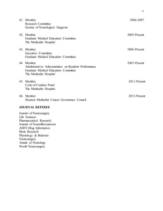 11
41. Member 2004-2007
Research Committee
Society of Neurological Surgeons
42. Member 2005-Present
Graduate Medical Education Committee
The Methodist Hospital
43. Member 2006-Present
Executive Committee
Graduate Medical Education Committee
44 Member 2007-Present
Administrative Subcommittee on Resident Performance
Graduate Medical Education Committee
The Methodist Hospital
45. Member 2011-Present
Code of Conduct Panel
The Methodist Hospital
46. Member 2013-Present
Houston Methodist Cancer Governance Council
JOURNAL REFEREE
Journal of Neurosurgery
Life Sciences
Pharmaceutical Research
Journal of Neurofibromatosis
AHFS Drug Information
Brain Research
Physiology & Behavior
Neurosurgery
Annals of Neurology
World Neurosurgery
 