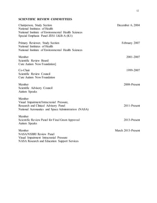 12
SCIENTIFIC REVIEW COMMITTEES
Chairperson, Study Section December 6, 2004
National Institutes of Health
National Institute of Environmental Health Sciences
Special Emphasis Panel ZES1 LKB-A (K1)
Primary Reviewer, Study Section February 2007
National Institutes of Health
National Institute of Environmental Health Sciences
Member 2001-2007
Scientific Review Board
Cure Autism Now Foundation]
Co-Chair 1999-2007
Scientific Review Council
Cure Autism Now Foundation
Member 2008-Present
Scientific Advisory Council
Autism Speaks
Member
Visual Impairment/Intracranial Pressure,
Research and Clinical Advisory Panel 2011-Present
National Aeronautics and Space Administration (NASA)
Member
Scientific Review Panel for Final Grant Approval 2013-Present
Autism Speaks
Member March 2013-Present
NASA/NSBRI Review Panel
Visual Impairment Intracranial Pressure
NASA Research and Education Support Services
 