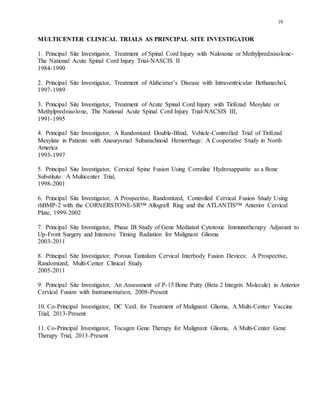 19
MULTICENTER CLINICAL TRIALS AS PRINCIPAL SITE INVESTIGATOR
1. Principal Site Investigator, Treatment of Spinal Cord Injury with Naloxone or Methylprednisolone-
The National Acute Spinal Cord Injury Trial-NASCIS II
1984-1990
2. Principal Site Investigator, Treatment of Alzheimer’s Disease with Intraventricular Bethanechol,
1997-1989
3. Principal Site Investigator, Treatment of Acute Spinal Cord Injury with Tirilizad Mesylate or
Methylprednisolone, The National Acute Spinal Cord Injury Trial-NACSIS III,
1991-1995
4. Principal Site Investigator, A Randomized Double-Blind, Vehicle-Controlled Trial of Tirilizad
Mesylate in Patients with Aneurysmal Subarachnoid Hemorrhage: A Cooperative Study in North
America
1993-1997
5. Principal Site Investigator, Cervical Spine Fusion Using Corraline Hydroxappatite as a Bone
Substitute: A Multicenter Trial,
1998-2001
6. Principal Site Investigator, A Prospective, Randomized, Controlled Cervical Fusion Study Using
rhBMP-2 with the CORNERSTONE-SR™ Allograft Ring and the ATLANTIS™ Anterior Cervical
Plate, 1999-2002
7. Principal Site Investigator, Phase IB Study of Gene Mediated Cytotoxic Immunotherapy Adjuvant to
Up-Front Surgery and Intensive Timing Radiation for Malignant Glioma
2003-2011
8. Principal Site Investigator, Porous Tantalum Cervical Interbody Fusion Devices: A Prospective,
Randomized, Multi-Center Clinical Study
2005-2011
9. Principal Site Investigator, An Assessment of P-15 Bone Putty (Beta 2 Integrin Molecule) in Anterior
Cervical Fusion with Instrumentation, 2008-Present
10. Co-Principal Investigator, DC VaxL for Treatment of Malignant Glioma, A Multi-Center Vaccine
Trial, 2013-Present
11. Co-Principal Investigator, Tocagen Gene Therapy for Malignant Glioma, A Multi-Center Gene
Therapy Trial, 2013-Present
 