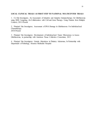 20
LOCAL CLINICAL TRIALS AS FIRST STEP TO NATIONAL MULTICENTER TRIALS
1. Co-Site Investigator, An Assessment of Adoptive and Adaptive Immunotherapy for Glioblastoma
using HER 2 targeting, (In Collaboration with Cell and Gene Therapy- Using Patients from Multiple
Centers), 2011-Present
2. Principal Site Investigator, Assessment of DNA Damage in Glioblastoma For Individualized
Chemotherapy
2010-Present
3. Principal Site Investigator, Development of Individualized Tumor Microarrays to Assess
Glioblastoma, in partnership with American Tissue Collection Consortium, 2013
4. Principal Site Investigator, Genetic Alterations in Pituitary Adenomas, In Partnership with
Department of Pathology, Houston Methodist Hospital
 
