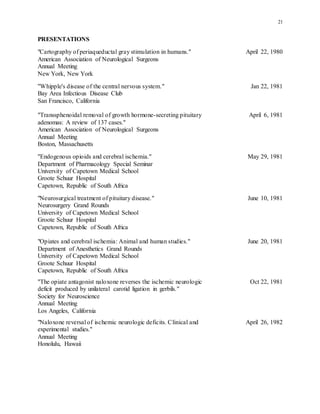 21
PRESENTATIONS
"Cartography of periaqueductal gray stimulation in humans." April 22, 1980
American Association of Neurological Surgeons
Annual Meeting
New York, New York
"Whipple's disease of the central nervous system." Jan 22, 1981
Bay Area Infectious Disease Club
San Francisco, California
"Transsphenoidal removal of growth hormone-secreting pituitary April 6, 1981
adenomas: A review of 137 cases."
American Association of Neurological Surgeons
Annual Meeting
Boston, Massachusetts
"Endogenous opioids and cerebral ischemia." May 29, 1981
Department of Pharmacology Special Seminar
University of Capetown Medical School
Groote Schuur Hospital
Capetown, Republic of South Africa
"Neurosurgical treatment of pituitary disease." June 10, 1981
Neurosurgery Grand Rounds
University of Capetown Medical School
Groote Schuur Hospital
Capetown, Republic of South Africa
"Opiates and cerebral ischemia: Animal and human studies." June 20, 1981
Department of Anesthetics Grand Rounds
University of Capetown Medical School
Groote Schuur Hospital
Capetown, Republic of South Africa
"The opiate antagonist naloxone reverses the ischemic neurologic Oct 22, 1981
deficit produced by unilateral carotid ligation in gerbils."
Society for Neuroscience
Annual Meeting
Los Angeles, California
"Naloxone reversal of ischemic neurologic deficits. Clinical and April 26, 1982
experimental studies."
Annual Meeting
Honolulu, Hawaii
 