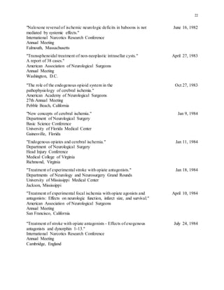 22
"Naloxone reversal of ischemic neurologic deficits in baboons is not June 16, 1982
mediated by systemic effects."
International Narcotics Research Conference
Annual Meeting
Falmouth, Massachusetts
"Transsphenoidal treatment of non-neoplastic intrasellar cysts." April 27, 1983
A report of 38 cases."
American Association of Neurological Surgeons
Annual Meeting
Washington, D.C.
"The role of the endogenous opioid system in the Oct 27, 1983
pathophysiology of cerebral ischemia."
American Academy of Neurological Surgeons
27th Annual Meeting
Pebble Beach, California
"New concepts of cerebral ischemia." Jan 9, 1984
Department of Neurological Surgery
Basic Science Conference
University of Florida Medical Center
Gainesville, Florida
"Endogenous opiates and cerebral ischemia." Jan 11, 1984
Department of Neurological Surgery
Head Injury Conference
Medical College of Virginia
Richmond, Virginia
"Treatment of experimental stroke with opiate antagonists." Jan 18, 1984
Departments of Neurology and Neurosurgery Grand Rounds
University of Mississippi Medical Center
Jackson, Mississippi
"Treatment of experimental focal ischemia with opiate agonists and April 10, 1984
antagonists: Effects on neurologic function, infarct size, and survival."
American Association of Neurological Surgeons
Annual Meeting
San Francisco, California
"Treatment of stroke with opiate antagonists - Effects of exogenous July 24, 1984
antagonists and dynorphin 1-13."
International Narcotics Research Conference
Annual Meeting
Cambridge, England
 