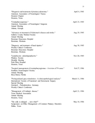 23
"Diagnosis and treatment of pituitary adenomas." April 6, 1985
American Association of Neurological Nurses
Houston Chapter
Houston, Texas
"Craniopharyngiomas." April 23, 1985
American Association of Neurological Surgeons
Annual Meeting
Atlanta, Georgia
"Advances in treatment of Alzheimer's disease and stroke." Aug 29, 1985
Gallatin County Medical Society
Annual Meeting
Bozeman Deaconess Hospital
Bozeman, Montana
"Diagnosis and treatment of head injuries." Aug 30, 1985
Weekly Clinical Conference
Bozeman Deaconess Hospital
Bozeman, Montana
"Lymphocytic adenohypophysitis." Nov 20, 1985
Pituitary Society
Monthly Meeting
Park Plaza Hospital
Houston, Texas
"Surgical management of craniopharyngiomas - A review of 74 cases." Feb 27, 1986
Southern Neurosurgical Society
Annual Meeting
Boca Raton, Florida
"Periaqueductal gray stimulation - A clinicopathological analysis." March 11, 1986
International Society of Functional and Stereotactic Surgery
Special Meeting
Garmisch - Partenkirschen, Germany
Weekly Clinical Conference
"Management of Cushing's disease." April 21, 1986
Texas Medical Association
Annual Meeting
Houston, Texas
"The sella is enlarged ... now what?" May 10, 1986
Symposium on Office Management of Common Pituitary Disorders
Dallas, Texas
 
