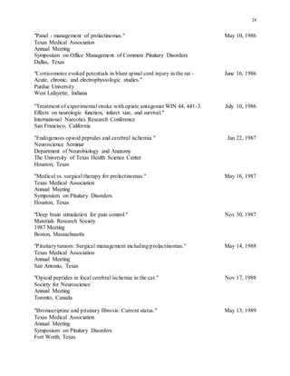 24
"Panel - management of prolactinomas." May 10, 1986
Texas Medical Association
Annual Meeting
Symposium on Office Management of Common Pituitary Disorders
Dallas, Texas
"Corticomotor evoked potentials in blunt spinal cord injury in the rat - June 16, 1986
Acute, chronic, and electrophysiologic studies."
Purdue University
West Lafayette, Indiana
"Treatment of experimental stroke with opiate antagonist WIN 44, 441-3. July 10, 1986
Effects on neurologic function, infarct size, and survival."
International Narcotics Research Conference
San Francisco, California
"Endogenous opioid peptides and cerebral ischemia." Jan 22, 1987
Neuroscience Seminar
Department of Neurobiology and Anatomy
The University of Texas Health Science Center
Houston, Texas
"Medical vs. surgical therapy for prolactinomas." May 16, 1987
Texas Medical Association
Annual Meeting
Symposium on Pituitary Disorders
Houston, Texas
"Deep brain stimulation for pain control." Nov 30, 1987
Materials Research Society
1987 Meeting
Boston, Massachusetts
"Pituitary tumors: Surgical management including prolactinomas." May 14, 1988
Texas Medical Association
Annual Meeting
San Antonio, Texas
"Opioid peptides in focal cerebral ischemia in the cat." Nov 17, 1988
Society for Neuroscience
Annual Meeting
Toronto, Canada
"Bromocriptine and pituitary fibrosis: Current status." May 13, 1989
Texas Medical Association
Annual Meeting
Symposium on Pituitary Disorders
Fort Worth, Texas
 