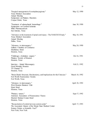25
"Surgical management of craniopharyngioma." May 12, 1990
Texas Medical Association
Annual Meeting
Symposium on Pituitary Disorders
Corpus Christi, Texas
"Treatment of subarachnoid hemorrhage." June 30, 1990
Symposium on Cerebral Ischemia
Miles Pharmaceuticals
San Antonio, Texas
"Advances in the treatment of spinal cord injury - The NASCIS II Study." May 10, 1991
Texas Medical Association
Annual Meeting
Dallas, Texas
"Advances in microsurgery." May 24, 1990
Galleria Chamber of Commerce
Doubletree Hotel
Houston, Texas
"Challenges of pituitary surgery." Oct 16, 1991
Pituitary Society of Houston
Houston, Texas
Interview - Spinal Microsurgery Feb 21, 1992
Good Morning Houston
TV Channel 13
Houston, Texas
"Brain Death: Structure, Biochemistry, and Implications for the Clinician." March 18, 1992
Fort Worth Neuroscience Society
Fort Worth, Texas
"Advances in microsurgery." April 28, 1992
West Houston Business Club
Hyatt Hotel
Houston, Texas
"Pituitary tumors." Sept 17, 1992
American Association of Neuroscience Nurses
Marriott Medical Center Hotel
Houston, Texas
“Resuscitation of central nervous system center” April 17, 1993
The Associated Alumni of the Mount Sinai Medical Center
Science Fiction or Scientific Fact?”
New York, New York
 