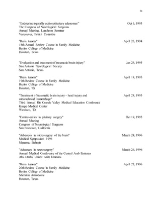26
“Endocrinologically active pituitary adenomas” Oct 6, 1993
The Congress of Neurological Surgeons
Annual Meeting, Luncheon Seminar
Vancouver, British Columbia
"Brain tumors" April 26, 1994
18th Annual Review Course in Family Medicine
Baylor College of Medicine
Houston, Texas
"Evaluation and treatment of traumatic brain injury" Jan 26, 1995
San Antonio Neurological Society
San Antonio, Texas
"Brain tumors" April 18, 1995
19th Review Course in Family Medicine
Baylor College of Medicine
Houston, TX
"Treatment of traumatic brain injury - head injury and April 28, 1995
subarachnoid hemorrhage"
Third Annual Rio Grande Valley Medical Education Conference
Knapp Medical Center
Westlaco, TX
"Controversies in pituitary surgery" Oct 19, 1995
Annual Meeting
Congress of Neurological Surgeons
San Francisco, California
"Advances in microsurgery of the brain" March 24, 1996
Medical Symposium 1996
Manama, Bahrain
"Advances in neurosurgery" March 26, 1996
Annual Medical Conference of the Central Arab Emirates
Abu Dhabi, United Arab Emirates
"Brain tumors" April 23, 1996
20th Review Course in Family Medicine
Baylor College of Medicine
Sheraton Astrodome
Houston, Texas
 