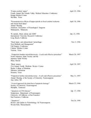 27
"Cranio-cerebral injury" April 25, 1996
Fourth Annual Rio Grande Valley Medical Education Conference
Knapp Medical Center
McAllen, Texas
"Neuroprotective effects of kappa opioids in focal cerebral ischemia April 30, 1996
and closed head injury"
Annual Meeting
American Association of Neurological Surgeons
Minneapolis, Minnesota
"K opioids, Brain edema and ADH" July 23, 1996
International Narcotics Research Conference
Long Beach, California
“Head injury and subarachnoid hemorrhage: Nov 5, 1996
New Methods and Management”
Fall Surgery Conference
Citizens Medical Center
Victoria, Texas
“Outpatient lumbar microdiskectomy - A safe and effective procedure” March 20, 1997
North American Spine Society and the
Japanese Spine Society
Maui, Hawaii
“Brain tumors: April 30, 1997
21st Annual Family Medicine Review Course
Baylor College of Medicine
Sheraton Astrodome
Houston, Texas
“Outpatient lumbar microdiskectomy - A safe and effective procedure” May 31, 1997
Annual Meeting of the Society of University Neurosurgeons
Ann Arbor, MI
“A novel approach for detection of apoptotic damage” March 27, 1998
Society of University Neurosurgeons
Memphis, Tennessee
“Apoptosis in CNS disease” July 17, 1998
Symposium, Department of Neurosurgery
University of California at San Francisco
San Francisco, California
“Apoptosis” Oct 26, 1998
Review and Update in Neurobiology for Neurosurgeons
Woods Hole, Massachusetts
 