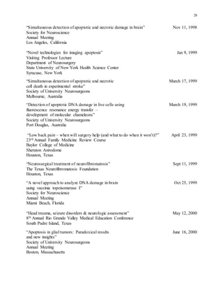 28
“Simultaneous detection of apoptotic and necrotic damage in brain” Nov 11, 1998
Society for Neuroscience
Annual Meeting
Los Angeles, California
“Novel technologies for imaging apoptosis” Jan 9, 1999
Visiting Professor Lecture
Department of Neurosurgery
State University of New York Health Science Center
Syracuse, New York
“Simultaneous detection of apoptotic and necrotic March 17, 1999
cell death in experimental stroke”
Society of University Neurosurgeons
Melbourne, Australia
“Detection of apoptotic DNA damage in live cells using March 19, 1999
fluorescence resonance energy transfer –
development of molecular chameleons”
Society of University Neurosurgeons
Port Douglas, Australia
“Low back pain – when will surgery help (and what to do when it won’t)?” April 23, 1999
23rd Annual Family Medicine Review Course
Baylor College of Medicine
Sheraton Astrodome
Houston, Texas
“Neurosurgical treatment of neurofibromatosis” Sept 11, 1999
The Texas Neurofibromatosis Foundation
Houston, Texas
“A novel approach to analyze DNA damage in brain Oct 25, 1999
using vaccinia topoisomerase I”
Society for Neuroscience
Annual Meeting
Miami Beach, Florida
“Head trauma, seizure disorders & neurologic assessment” May 12, 2000
8th Annual Rio Grande Valley Medical Education Conference
South Padre Island, Texas
“Apoptosis in glial tumors: Paradoxical results June 16, 2000
and new insights”
Society of University Neurosurgeons
Annual Meeting
Boston, Massachusetts
 
