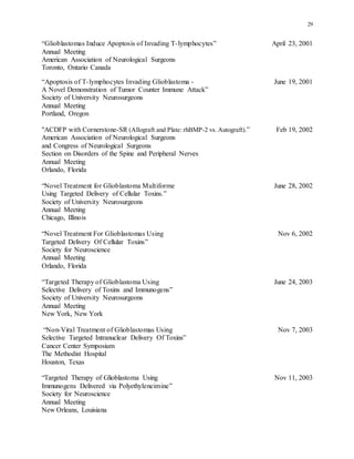 29
“Glioblastomas Induce Apoptosis of Invading T-lymphocytes” April 23, 2001
Annual Meeting
American Association of Neurological Surgeons
Toronto, Ontario Canada
“Apoptosis of T-lymphocytes Invading Glioblastoma - June 19, 2001
A Novel Demonstration of Tumor Counter Immune Attack”
Society of University Neurosurgeons
Annual Meeting
Portland, Oregon
"ACDFP with Cornerstone-SR (Allograft and Plate: rhBMP-2 vs. Autograft).” Feb 19, 2002
American Association of Neurological Surgeons
and Congress of Neurological Surgeons
Section on Disorders of the Spine and Peripheral Nerves
Annual Meeting
Orlando, Florida
“Novel Treatment for Glioblastoma Multiforme June 28, 2002
Using Targeted Delivery of Cellular Toxins.”
Society of University Neurosurgeons
Annual Meeting
Chicago, Illinois
“Novel Treatment For Glioblastomas Using Nov 6, 2002
Targeted Delivery Of Cellular Toxins”
Society for Neuroscience
Annual Meeting
Orlando, Florida
“Targeted Therapy of Glioblastoma Using June 24, 2003
Selective Delivery of Toxins and Immunogens”
Society of University Neurosurgeons
Annual Meeting
New York, New York
“Non-Viral Treatment of Glioblastomas Using Nov 7, 2003
Selective Targeted Intranuclear Delivery Of Toxins”
Cancer Center Symposium
The Methodist Hospital
Houston, Texas
“Targeted Therapy of Glioblastoma Using Nov 11, 2003
Immunogens Delivered via Polyethyleneimine”
Society for Neuroscience
Annual Meeting
New Orleans, Louisiana
 