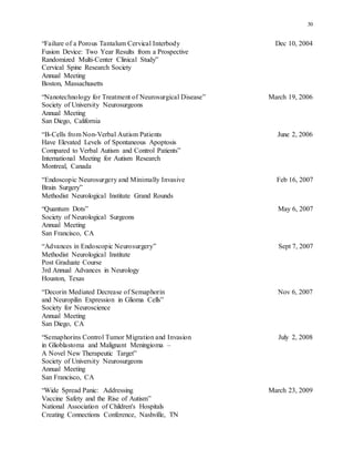 30
“Failure of a Porous Tantalum Cervical Interbody Dec 10, 2004
Fusion Device: Two Year Results from a Prospective
Randomized Multi-Center Clinical Study”
Cervical Spine Research Society
Annual Meeting
Boston, Massachusetts
“Nanotechnology for Treatment of Neurosurgical Disease” March 19, 2006
Society of University Neurosurgeons
Annual Meeting
San Diego, California
“B-Cells from Non-Verbal Autism Patients June 2, 2006
Have Elevated Levels of Spontaneous Apoptosis
Compared to Verbal Autism and Control Patients”
International Meeting for Autism Research
Montreal, Canada
“Endoscopic Neurosurgery and Minimally Invasive Feb 16, 2007
Brain Surgery”
Methodist Neurological Institute Grand Rounds
“Quantum Dots” May 6, 2007
Society of Neurological Surgeons
Annual Meeting
San Francisco, CA
“Advances in Endoscopic Neurosurgery” Sept 7, 2007
Methodist Neurological Institute
Post Graduate Course
3rd Annual Advances in Neurology
Houston, Texas
“Decorin Mediated Decrease of Semaphorin Nov 6, 2007
and Neuropilin Expression in Glioma Cells”
Society for Neuroscience
Annual Meeting
San Diego, CA
“Semaphorins Control Tumor Migration and Invasion July 2, 2008
in Glioblastoma and Malignant Meningioma –
A Novel New Therapeutic Target”
Society of University Neurosurgeons
Annual Meeting
San Francisco, CA
“Wide Spread Panic: Addressing March 23, 2009
Vaccine Safety and the Rise of Autism”
National Association of Children's Hospitals
Creating Connections Conference, Nashville, TN
 