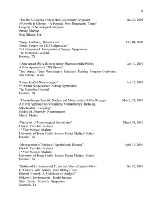 31
“The RNA Binding Protein HuR is a Primary Regulator Oct 27, 2009
of Growth in Gliomas - A Potential New Therapeutic Target”
Congress of Neurological Surgeons
Annual Meeting
New Orleans, LA
“Image Guidance, Robotics and Dec 04, 2009
Virtual Surgery on CNS Malignancies”
2nd International Computational Surgery Symposium
The Methodist Hospital
Houston, TX
“Detection of DNA Damage using Oligonucleotide Probes Jan 10, 2010
A New Approach to CNS Disease”
Third Annual Texas Neurosurgery Residency Training Programs Conference
San Antonio, Texas
“Image Guided Neurosurgery” Feb 12, 2010
5th Annual Neuroscience Nursing Symposium
The Methodist Hospital
Houston, TX
“Chemotherapy Specific Nuclear and Mitochondrial DNA Damage- March, 23, 2010
A Novel Approach to Personalized Chemotherapy Including
Mitochondrial Targeting“
Society of University Neurosurgeons
Miami, Florida
“Principles of Neurosurgical Intervention” March 31, 2010
Clinical Correlate Lectures
1st Year Medical Students
University of Texas Health Science Center Medical School
Houston, TX
“Management of Pituitary-Hypothalamic Disease” April 16, 2010
Clinical Correlate Lectures
1st Year Medical Students
University of Texas Health Science Center Medical School
Houston, TX
“Studies of Environmental Toxins in Cultured Lymphoblasts Oct 22, 2010
Of Children with Autism, Their Siblings, and
External Controls-A Multifactorial Analysis”
Children’s Environmental Health Institute
Sixth Biennial Scientific Symposium
Seabrook, TX
 