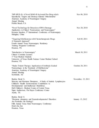 32
“MP-MUS (I): A Novel MAO-B Activated Pro-Drug which Nov 06, 2010
Specifically Targets and Destroys Gliomal Mitochondria’
American Academy of Neurological Surgery
Annual Meeting
Pebble Beach, CA
“Novel Technology for Detection of DNA Damage- Nov 20, 2010
Application to Clinical Neuroscience and Neurosurgery”
Keynote Speaker, 5th International Conference of Neurosurgery
Shanghai, China
“Targeting Glioblastoma with Chemotherapeutic Drugs Feb 05, 2011
A Nanotech Approach”
Fourth Annual Texas Neurosurgery Residency
Training Programs Conference
Houston, TX
“Introduction to Neurosurgery” March 30, 2011
Clinical Correlate Lectures
1st Year Medical Students
University of Texas Health Science Center Medical School
Houston, TX
“Hades Trident Therapy: Application of Antibody Guided October 20, 2011
Nanosyringes in the Treatment of Glioblastoma”
American Academy of Neurological Surgery
Annual Meeting
Scottsdale, AZ
Baskin, David S. November, 15, 2011
Mercury and Hormone Disruptors: A Study of Autistic Lymphocytes
Children's Health: Environmental Contributors to
Developmental and Intellectual Disabilities
Dell Children’s Medical Center of Central Texas
Signe Auditorium, Pat Hayes Conference Center
Austin, TX
Baskin, David S
“Hormone disruptors and Neurodevelopmental Disorders: January 15, 2012
Are Pesticides the Etiology?
Fifth Annual Texas State Neurosurgery Conference
Hotel Zza Zza
Houston, Texas
 