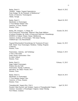 33
Baskin, David S. March 19, 2012
“HADES: Antigen Targeted Superselective
Nano-Syringes for the Treatment of Glioblastoma”
Society of University Neurosurgeons
Atlanta, Georgia
Baskin, David S. March 28, 2012
Introduction to Neurosurgery
1st Year Medical Student Class
University of Texas, Houston
Houston, Texas
Baskin, DS, Livingston, A, Sharpe, M. . October 20, 2012
Novel Nanovector Nanosyringe Delivered Drug Pump Inhibitors
(Cerebrus) Potentiate the Action of Nanovector-Delivered Chemotherapy
(HADES) in Cultured Primary Human Glioblastoma
American Academy of Neurosurgery 74th Annual Meeting
Chatham/Cape Cod, Massachusetts
Targeted Mitochondrial Chemotherapy for Treatment of Cancer January 26, 2013
Sixth Annual Texas Neurosurgery Residency Training Programs
Conference
Houston, Texas
Neuroscience, Anatomy, and Technology February 8, 2013
A View of the Future
Senior Honors Neuroscience Class
St. John’s School
Houston, Texas
Baskin, David S. February 15, 2013
Image Guided Neurosurgery
Wisdom from the Field
Neuroscience Nursing Conference
Innovations for Clinical Practice 2013
Houston, Texas
Baskin, David S. March 28, 2013
Introduction to Neurosurgery
1st Year Medical Student Class
University of Texas, Houston
Houston, Texas
Transsphenoidal Surgery-How I Do It April 28, 2013
Practical Clinic-Practical and Technical Aspects of Transsphenoidal Surgery
American Association of Neurological Surgeons Annual Meeting
New Orleans, Louisiana
 