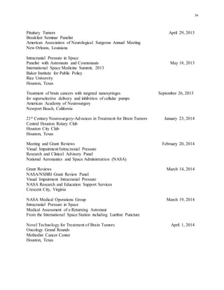 34
Pituitary Tumors April 29, 2013
Breakfast Seminar Panelist
American Association of Neurological Surgeons Annual Meeting
New Orleans, Louisiana
Intracranial Pressure in Space
Panelist with Astronauts and Cosmonauts May 18, 2013
International Space Medicine Summit, 2013
Baker Institute for Public Policy
Rice University
Houston, Texas
Treatment of brain cancers with targeted nanosyringes September 26, 2013
for superselective delivery and inhibition of cellular pumps
American Academy of Neurosurgery
Newport Beach, California
21st Century Neurosurgery-Advances in Treatment for Brain Tumors January 23, 2014
Central Houston Rotary Club
Houston City Club
Houston, Texas
Meeting and Grant Reviews February 20, 2014
Visual Impairment/Intracranial Pressure
Research and Clinical Advisory Panel
National Aeronautics and Space Administration (NASA)
Grant Reviews March 14, 2014
NASA/NSBRI Grant Review Panel
Visual Impairment Intracranial Pressure
NASA Research and Education Support Services
Crescent City, Virginia
NASA Medical Operations Group March 19, 2014
Intracranial Pressure in Space
Medical Assessment of a Returning Astronaut
From the International Space Station including Lumbar Puncture
Novel Technology for Treatment of Brain Tumors April 1, 2014
Oncology Grand Rounds
Methodist Cancer Center
Houston, Texas
 