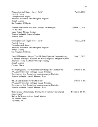 35
“Transsphenoidal Surgery-How I Do It” April 5, 2014
Practical Course
Transsphenoidal Surgery
American Association of Neurological Surgeons
Annual Meeting
San Francisco, California
From the Lab to the Clinic: New Concepts and Strategies October 25, 2014
For the Future
Image Guided Therapy Seminar,
Houston Methodist Research Institute
Houston, Texas
“Transsphenoidal Surgery-How I Do It” May 2, 2015
Practical Course
Transsphenoidal Surgery
American Association of Neurological Surgeons
Annual Meeting
San Francisco, California
Phase II Multicenter Study of Gene Mediated Cytotoxic Immunotherapy May 31, 2015
as Adjuvant to Surgical Resection for Newly Diagnosed Malignant Glioma,
American Society of Clinical Oncology Meeting,
Annual Meeting
Chicago, Illinois
“Nanosyringes and Mitochondrial Chemotherapy for Glioblastoma”, October 2, 2015
2nd Annual Symposium on Image Guided Therapies:
Opportunities for a Translational Approach Across Disciplines
Houston Methodist Hospital, Houston, Texas
“HSVtk and Radiation for Glioblastoma”, October 3, 2015
2nd Annual Symposium on Image Guided Therapies:
Opportunities for a Translational Approach Across Disciplines
Houston Methodist Hospital, Houston, Texas
“Personalized Chemotherapy, Treating Brain Cancers with Targeted November 20, 2015
Nanosyringes,”
Society for Neuro-oncology Annual Meeting
San Antonio, Texas
November, 2015
 
