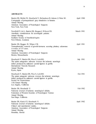 36
ABSTRACTS
Baskin DS, Mehler W, Hosobuchi Y, Richardson D, Adams J, Flitter M: April 1980
Cartography of periaqueductal gray stimulation in humans.
Annual Meeting
American Association of Neurological Surgeons
New York, New York
Newfield P, Litt L, Baskin DS, Boggan J, Wilson CB: March 1981
Anesthetic considerations for acromegalic patients.
Annual Meeting
Southern Society of Anesthesiologists
New Orleans, Louisiana
Baskin DS, Boggan JE, Wilson CB: April 1981
Transsphenoidal removal of growth-hormone secreting pituitary adenomas:
A review of 137 cases.
Annual Meeting
American Association of Neurological Surgeons
Boston, Massachusetts
Hosobuchi Y, Baskin DS, Woo S, Loh HH: July 1981
The opiate antagonists naloxone reverses the ischemic neurologic
deficit produced by unilateral carotid ligation in gerbils.
International Narcotic Research
Annual Meeting
Kyoto, Japan
Hosobuchi Y, Baskin DS, Woo S, Loh HH: Oct 1981
The opiate antagonist naloxone reverses the ischemic neurologic
deficit produced by unilateral carotid ligation in gerbils.
Society for Neuroscience
11th Annual Meeting
Los Angeles, California
Baskin DS, Hosobuchi Y: Feb 1982
Naloxone reversal of ischemic neurological deficits.
Federation of Western Societies of Neurological Science
Annual Meeting
San Diego, California
Baskin DS, Kieck CF, Hosobuchi Y: April 1982
Naloxone reversal of ischemic neurological deficits:
Clinical and experimental studies.
American Association of Neurological Surgeons
Annual Meeting
Honolulu, Hawaii
 